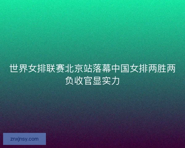 世界女排联赛北京站落幕中国女排两胜两负收官显实力
