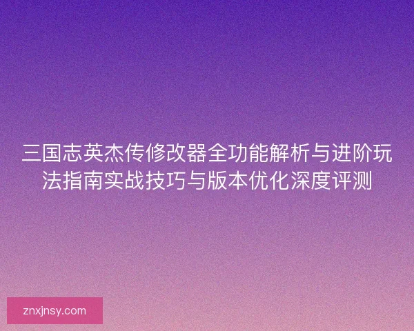 三国志英杰传修改器全功能解析与进阶玩法指南实战技巧与版本优化深度评测