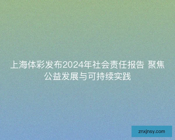 上海体彩发布2024年社会责任报告 聚焦公益发展与可持续实践