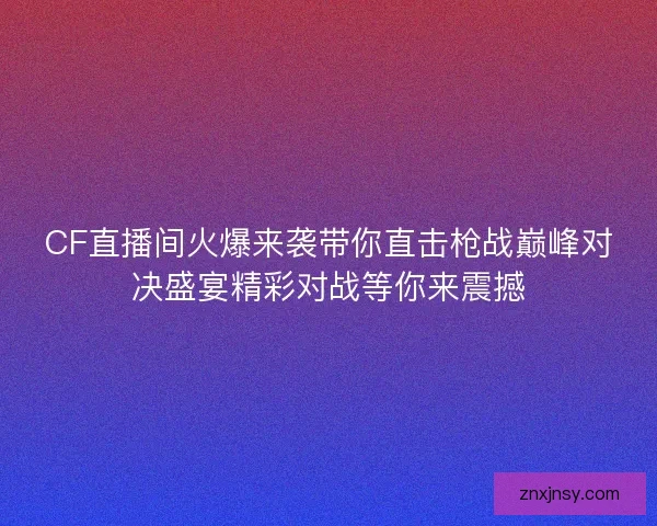 CF直播间火爆来袭带你直击枪战巅峰对决盛宴精彩对战等你来震撼