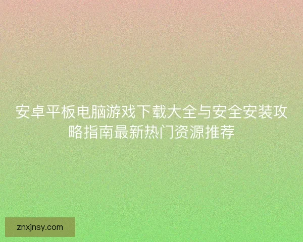 安卓平板电脑游戏下载大全与安全安装攻略指南最新热门资源推荐