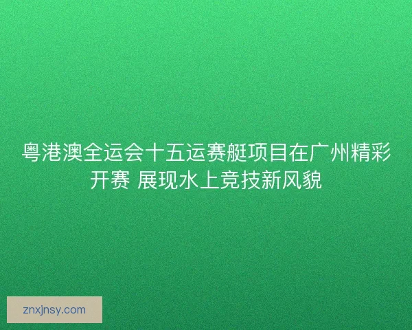 粤港澳全运会十五运赛艇项目在广州精彩开赛 展现水上竞技新风貌
