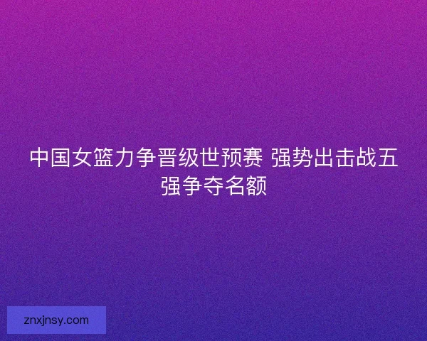中国女篮力争晋级世预赛 强势出击战五强争夺名额