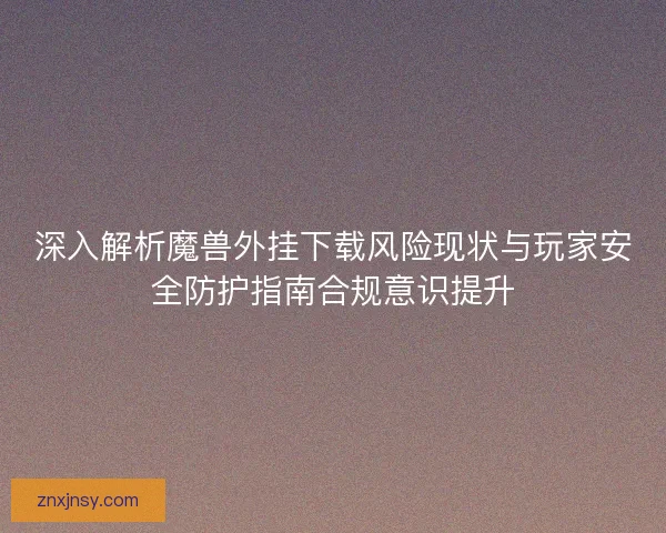深入解析魔兽外挂下载风险现状与玩家安全防护指南合规意识提升